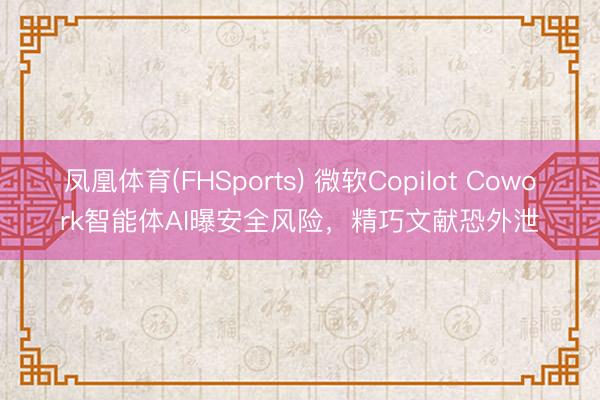 凤凰体育(FHSports) 微软Copilot Cowork智能体AI曝安全风险，精巧文献恐外泄