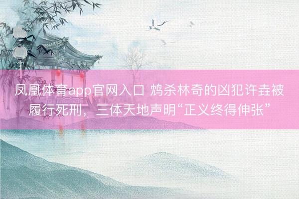 凤凰体育app官网入口 鸩杀林奇的凶犯许垚被履行死刑，三体天地声明“正义终得伸张”