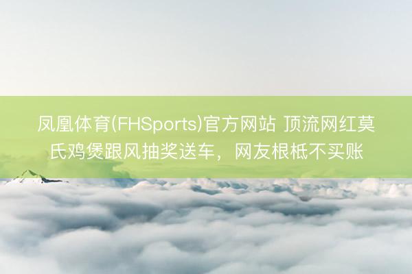凤凰体育(FHSports)官方网站 顶流网红莫氏鸡煲跟风抽奖送车，网友根柢不买账