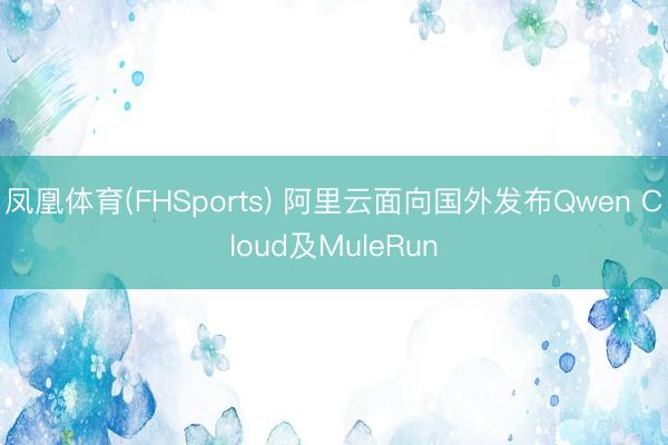 凤凰体育(FHSports) 阿里云面向国外发布Qwen Cloud及MuleRun