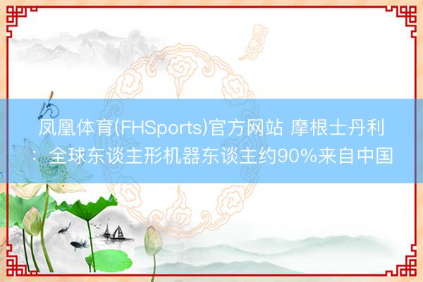 凤凰体育(FHSports)官方网站 摩根士丹利：全球东谈主形机器东谈主约90%来自中国