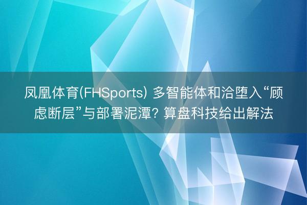 凤凰体育(FHSports) 多智能体和洽堕入“顾虑断层”与部署泥潭? 算盘科技给出解法