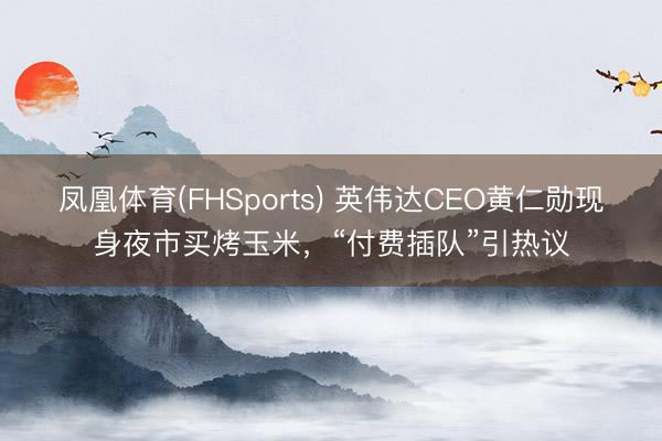 凤凰体育(FHSports) 英伟达CEO黄仁勋现身夜市买烤玉米，“付费插队”引热议