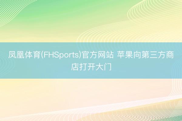 凤凰体育(FHSports)官方网站 苹果向第三方商店打开大门