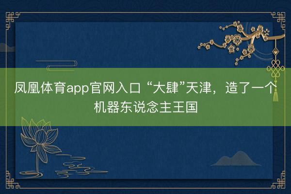 凤凰体育app官网入口 “大肆”天津，造了一个机器东说念主王国