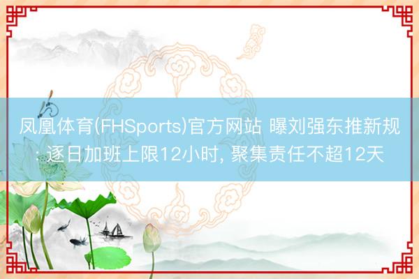 凤凰体育(FHSports)官方网站 曝刘强东推新规: 逐日加班上限12小时， 聚集责任不超12天