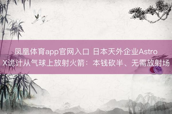 凤凰体育app官网入口 日本天外企业AstroX诡计从气球上放射火箭：本钱砍半、无需放射场
