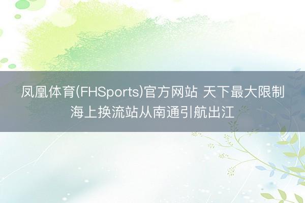 凤凰体育(FHSports)官方网站 天下最大限制海上换流站从南通引航出江