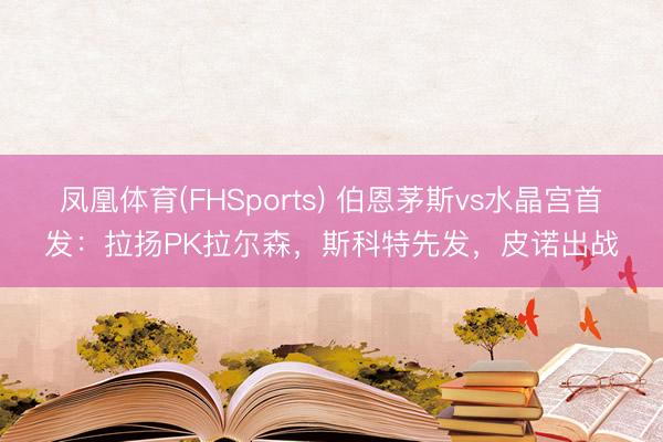 凤凰体育(FHSports) 伯恩茅斯vs水晶宫首发：拉扬PK拉尔森，斯科特先发，皮诺出战