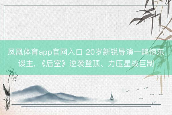 凤凰体育app官网入口 20岁新锐导演一鸣惊东谈主， 《后室》逆袭登顶、力压星战巨制