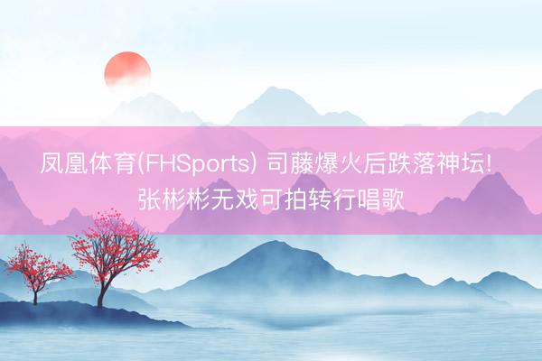 凤凰体育(FHSports) 司藤爆火后跌落神坛! 张彬彬无戏可拍转行唱歌