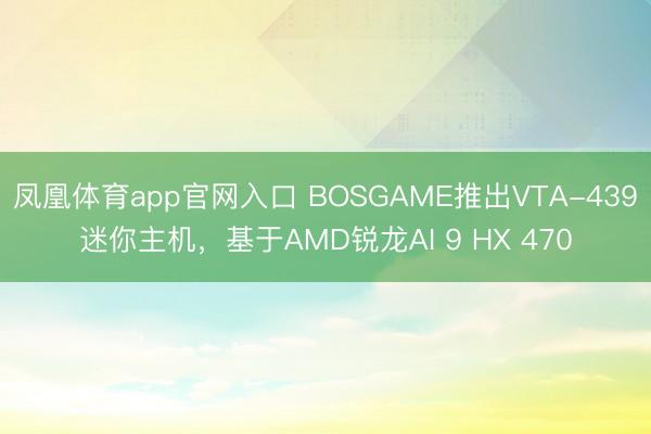 凤凰体育app官网入口 BOSGAME推出VTA-439迷你主机，基于AMD锐龙AI 9 HX 470