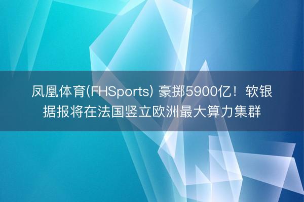 凤凰体育(FHSports) 豪掷5900亿！软银据报将在法国竖立欧洲最大算力集群