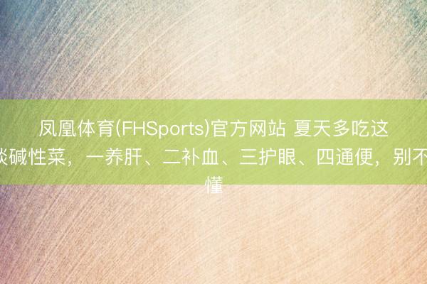 凤凰体育(FHSports)官方网站 夏天多吃这5谈碱性菜，一养肝、二补血、三护眼、四通便，别不懂
