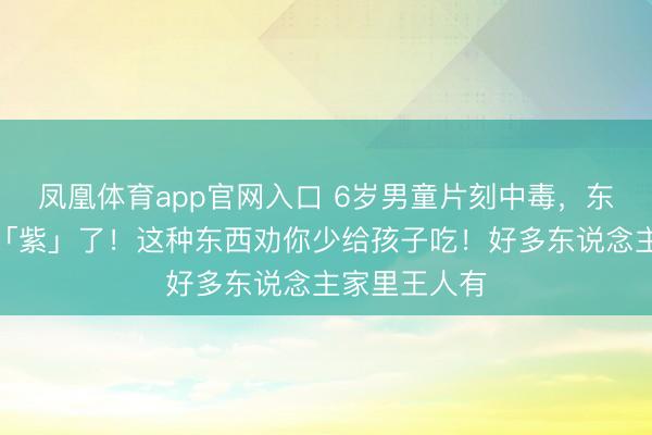 凤凰体育app官网入口 6岁男童片刻中毒，东说念主王人「紫」了！这种东西劝你少给孩子吃！好多东说念主家里王人有