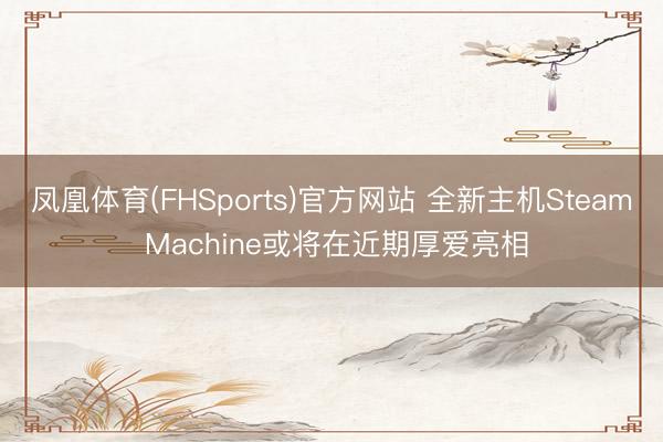 凤凰体育(FHSports)官方网站 全新主机Steam Machine或将在近期厚爱亮相