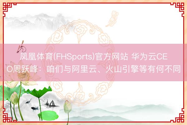 凤凰体育(FHSports)官方网站 华为云CEO周跃峰:咱们与阿里云、火山引擎等有何不同