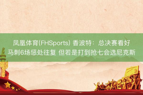 凤凰体育(FHSports) 香波特：总决赛看好马刺6场惩处往复 但若是打到抢七会选尼克斯