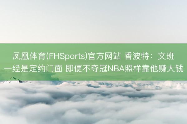 凤凰体育(FHSports)官方网站 香波特：文班一经是定约门面 即便不夺冠NBA照样靠他赚大钱