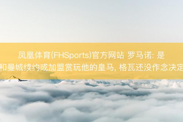 凤凰体育(FHSports)官方网站 罗马诺: 是和曼城续约或加盟赏玩他的皇马， 格瓦还没作念决定