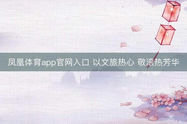 凤凰体育app官网入口 以文旅热心 敬滚热芳华