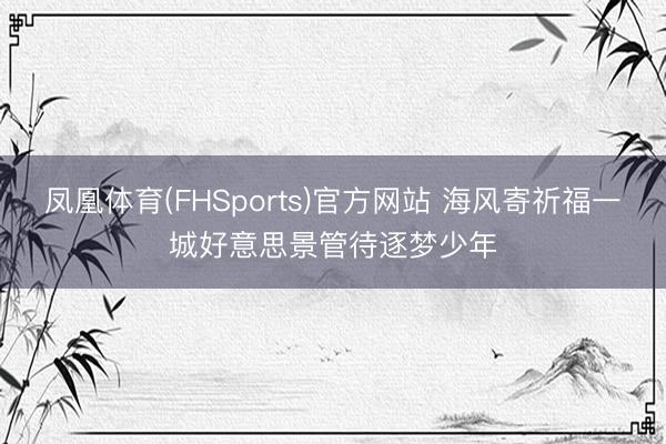 凤凰体育(FHSports)官方网站 海风寄祈福一城好意思景管待逐梦少年
