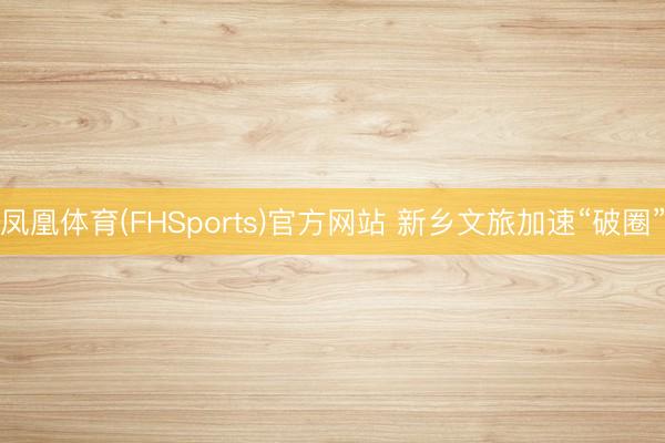 凤凰体育(FHSports)官方网站 新乡文旅加速“破圈”