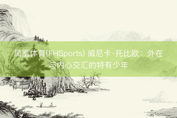 凤凰体育(FHSports) 威尼卡·托比欧：外在与内心交汇的特有少年