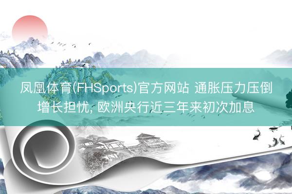 凤凰体育(FHSports)官方网站 通胀压力压倒增长担忧， 欧洲央行近三年来初次加息