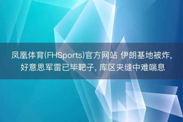 凤凰体育(FHSports)官方网站 伊朗基地被炸， 好意思军雷已毕靶子， 库区夹缝中难喘息