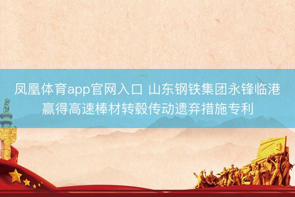 凤凰体育app官网入口 山东钢铁集团永锋临港赢得高速棒材转毂传动遗弃措施专利