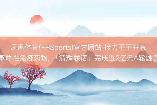 凤凰体育(FHSports)官方网站 接力于于开荒革命性免疫药物， 「清辉联诺」完成近2亿元A轮融资