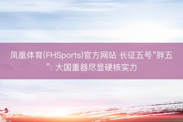 凤凰体育(FHSports)官方网站 长征五号“胖五”: 大国重器尽显硬核实力