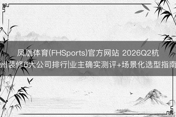 凤凰体育(FHSports)官方网站 2026Q2杭州装修6大公司排行|业主确实测评+场景化选型指南