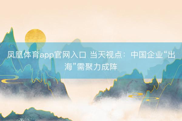 凤凰体育app官网入口 当天视点：中国企业“出海”需聚力成阵