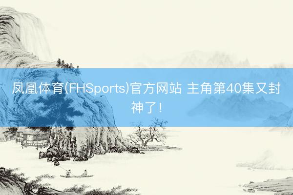 凤凰体育(FHSports)官方网站 主角第40集又封神了！