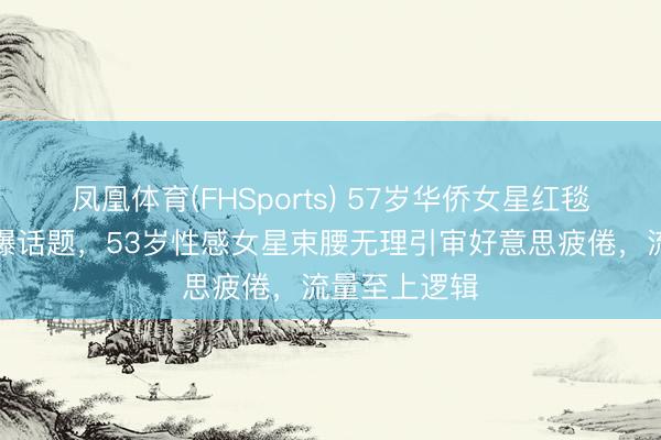 凤凰体育(FHSports) 57岁华侨女星红毯真空镂空引爆话题，53岁性感女星束腰无理引审好意思疲倦，流量至上逻辑