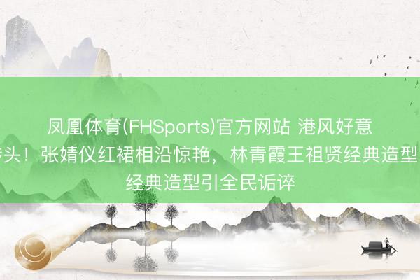 凤凰体育(FHSports)官方网站 港风好意思学强势转头！张婧仪红裙相沿惊艳，林青霞王祖贤经典造型引全民诟谇