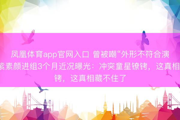 凤凰体育app官网入口 曾被嘲“外形不符合演戏”，杨紫素颜进组3个月近况曝光：冲突童星镣铐，这真相藏不住了
