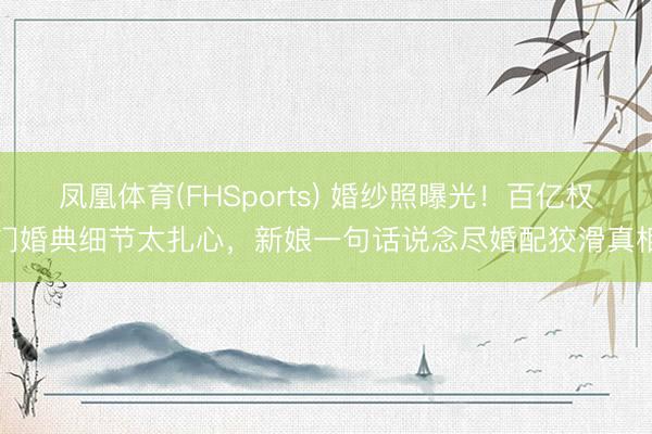 凤凰体育(FHSports) 婚纱照曝光！百亿权门婚典细节太扎心，新娘一句话说念尽婚配狡滑真相