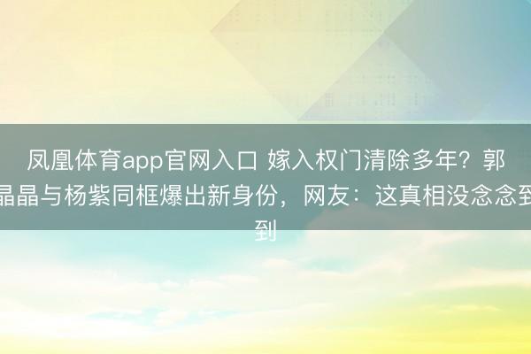 凤凰体育app官网入口 嫁入权门清除多年？郭晶晶与杨紫同框爆出新身份，网友：这真相没念念到