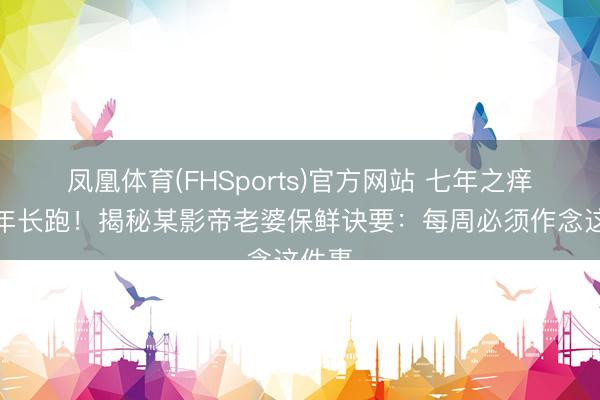 凤凰体育(FHSports)官方网站 七年之痒变十年长跑！揭秘某影帝老婆保鲜诀要：每周必须作念这件事