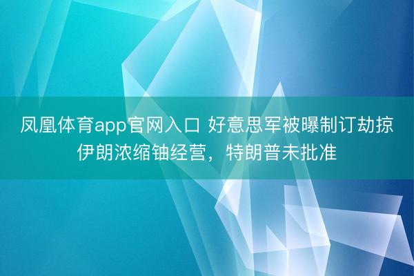 凤凰体育app官网入口 好意思军被曝制订劫掠伊朗浓缩铀经营，特朗普未批准
