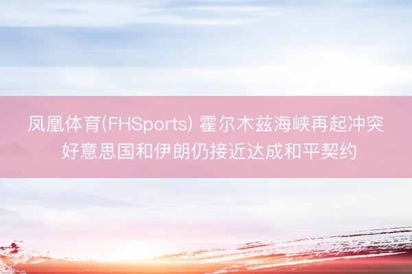 凤凰体育(FHSports) 霍尔木兹海峡再起冲突 好意思国和伊朗仍接近达成和平契约