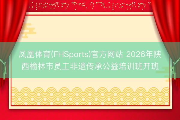 凤凰体育(FHSports)官方网站 2026年陕西榆林市员工非遗传承公益培训班开班