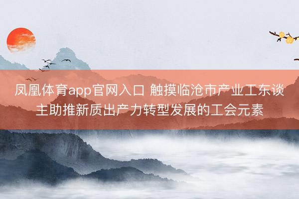 凤凰体育app官网入口 触摸临沧市产业工东谈主助推新质出产力转型发展的工会元素