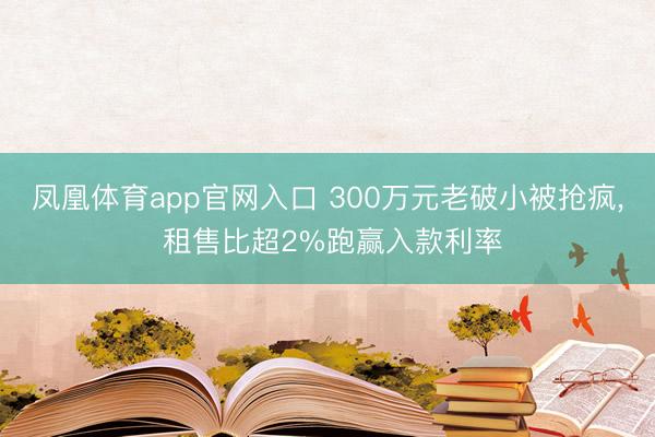 凤凰体育app官网入口 300万元老破小被抢疯， 租售比超2%跑赢入款利率