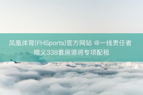 凤凰体育(FHSports)官方网站 @一线责任者 顺义338套房源将专项配租