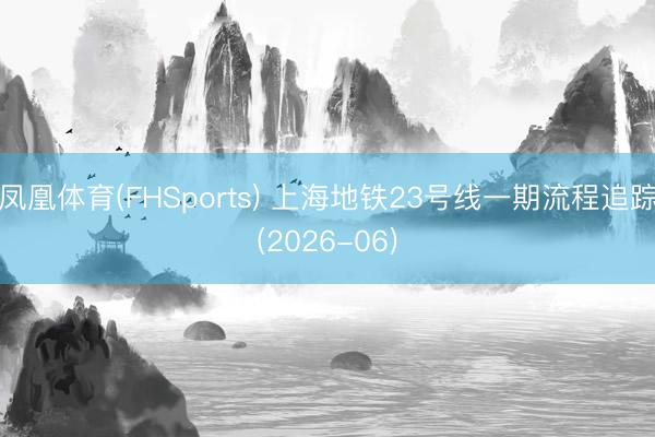 凤凰体育(FHSports) 上海地铁23号线一期流程追踪(2026-06)