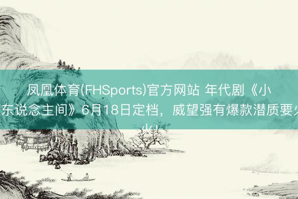 凤凰体育(FHSports)官方网站 年代剧《小满东说念主间》6月18日定档,威望强有爆款潜质要火!
